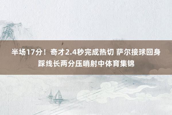 半场17分！奇才2.4秒完成热切 萨尔接球回身踩线长两分压哨射中体育集锦