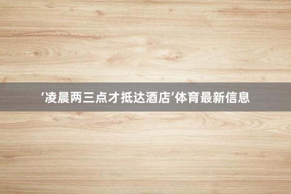 ‘凌晨两三点才抵达酒店’体育最新信息