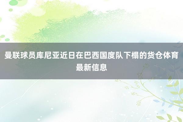 曼联球员库尼亚近日在巴西国度队下榻的货仓体育最新信息