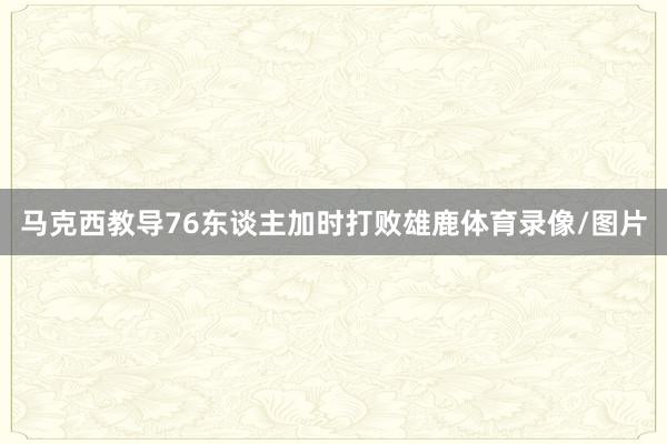 马克西教导76东谈主加时打败雄鹿体育录像/图片