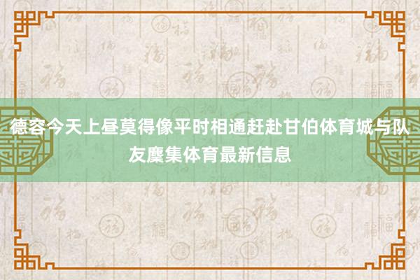 德容今天上昼莫得像平时相通赶赴甘伯体育城与队友麇集体育最新信息