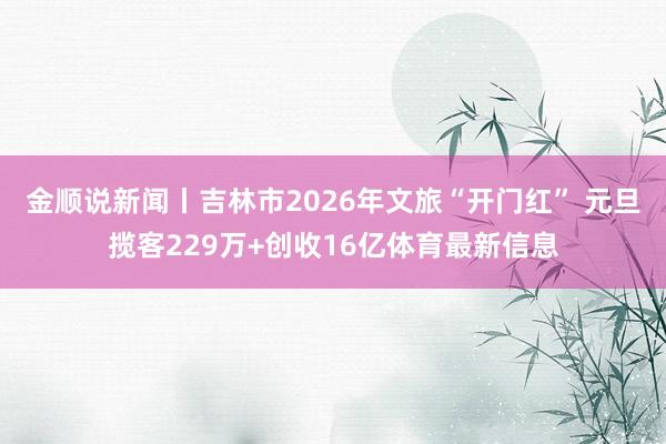 金顺说新闻丨吉林市2026年文旅“开门红” 元旦揽客229万+创收16亿体育最新信息