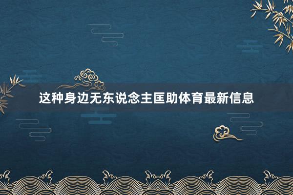 这种身边无东说念主匡助体育最新信息