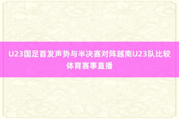 U23国足首发声势与半决赛对阵越南U23队比较体育赛事直播