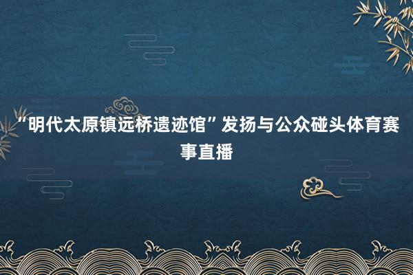 “明代太原镇远桥遗迹馆”发扬与公众碰头体育赛事直播