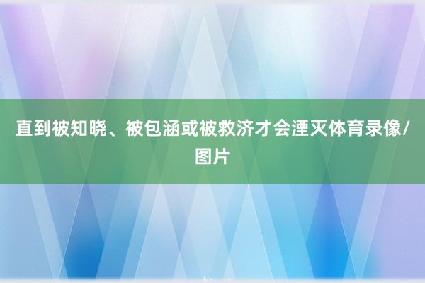 直到被知晓、被包涵或被救济才会湮灭体育录像/图片