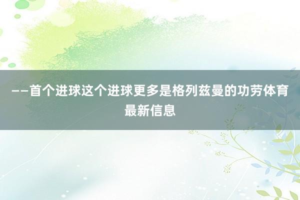 ——首个进球这个进球更多是格列兹曼的功劳体育最新信息