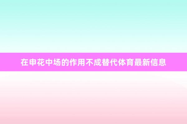 在申花中场的作用不成替代体育最新信息