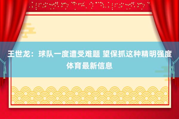 王世龙：球队一度遭受难题 望保抓这种精明强度体育最新信息