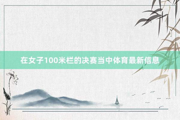 在女子100米栏的决赛当中体育最新信息