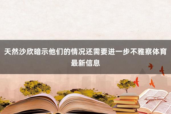 天然沙欣暗示他们的情况还需要进一步不雅察体育最新信息