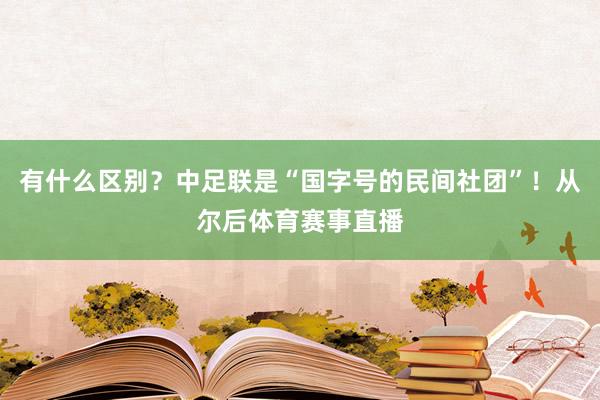 有什么区别？中足联是“国字号的民间社团”！从尔后体育赛事直播