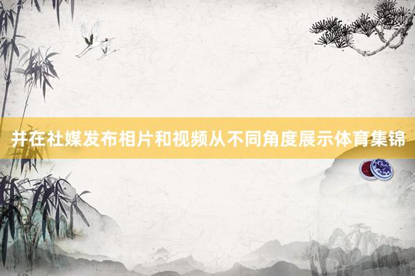 并在社媒发布相片和视频从不同角度展示体育集锦