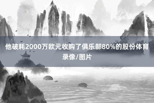 他破耗2000万欧元收购了俱乐部80%的股份体育录像/图片