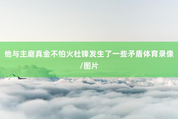 他与主磨真金不怕火杜锋发生了一些矛盾体育录像/图片