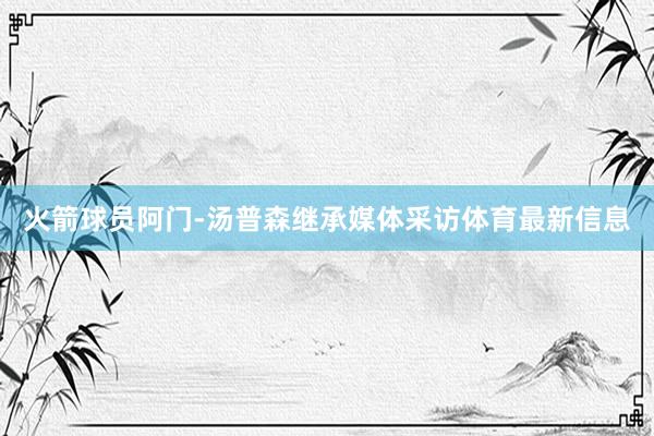 火箭球员阿门-汤普森继承媒体采访体育最新信息