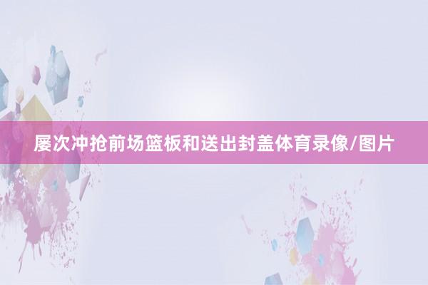 屡次冲抢前场篮板和送出封盖体育录像/图片