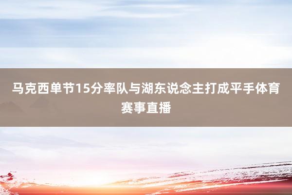 马克西单节15分率队与湖东说念主打成平手体育赛事直播