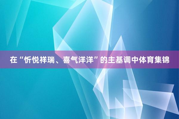 在“忻悦祥瑞、喜气洋洋”的主基调中体育集锦