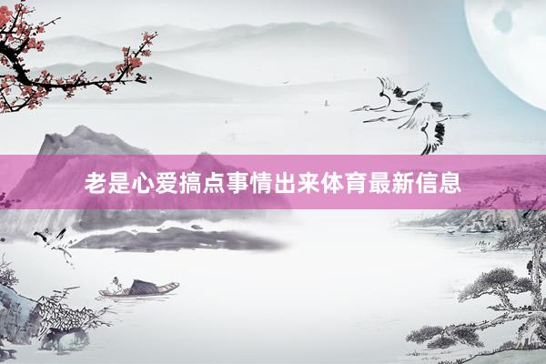 老是心爱搞点事情出来体育最新信息
