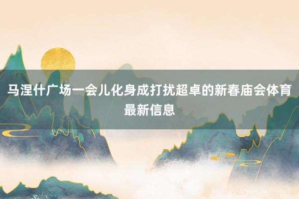 马涅什广场一会儿化身成打扰超卓的新春庙会体育最新信息