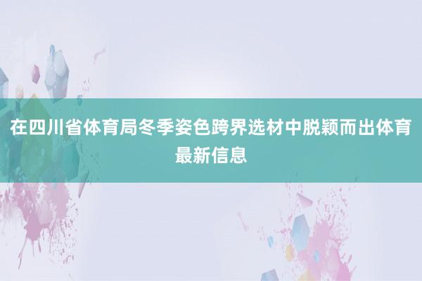 在四川省体育局冬季姿色跨界选材中脱颖而出体育最新信息