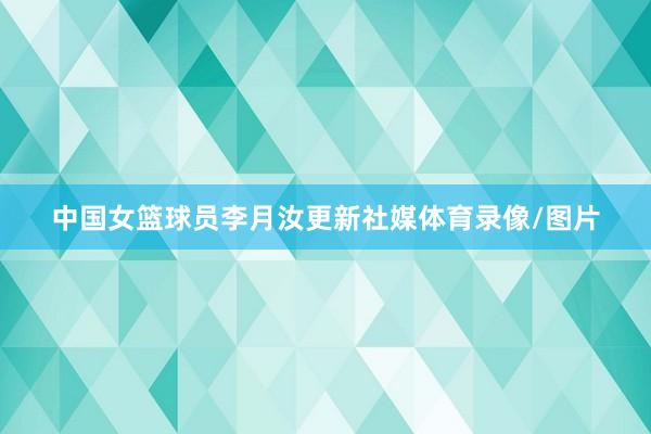 中国女篮球员李月汝更新社媒体育录像/图片