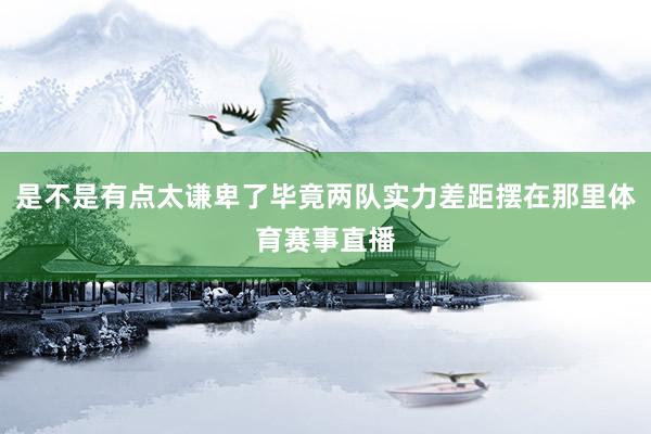 是不是有点太谦卑了毕竟两队实力差距摆在那里体育赛事直播