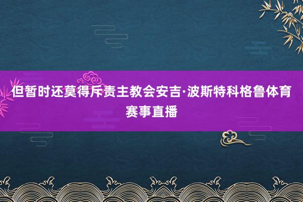 但暂时还莫得斥责主教会安吉·波斯特科格鲁体育赛事直播
