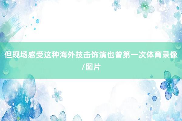 但现场感受这种海外技击饰演也曾第一次体育录像/图片