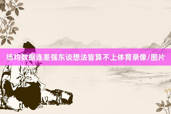 场均数据连差强东谈想法皆算不上体育录像/图片