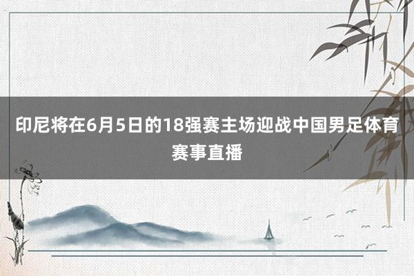 印尼将在6月5日的18强赛主场迎战中国男足体育赛事直播