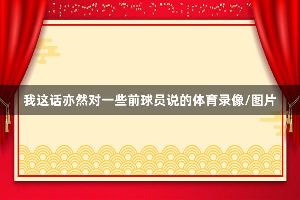 我这话亦然对一些前球员说的体育录像/图片