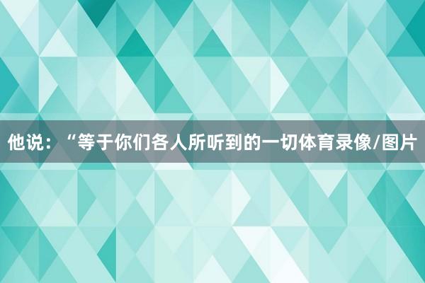 他说:“等于你们各人所听到的一切体育录像/图片