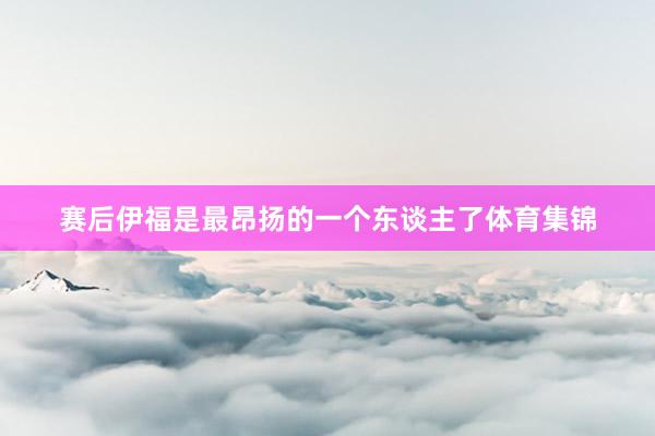 赛后伊福是最昂扬的一个东谈主了体育集锦