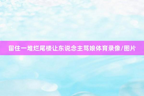 留住一堆烂尾楼让东说念主骂娘体育录像/图片