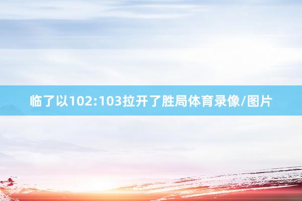 临了以102:103拉开了胜局体育录像/图片