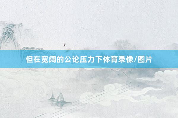 但在宽阔的公论压力下体育录像/图片
