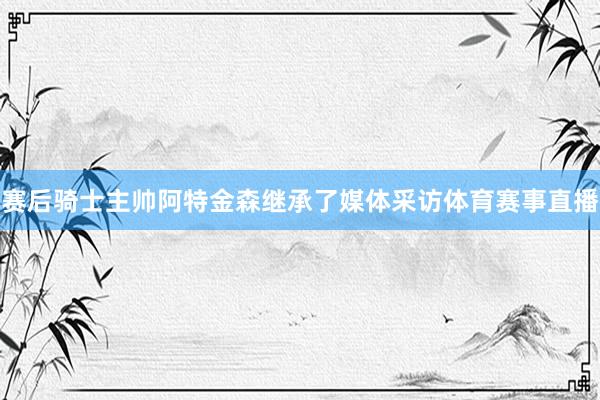 赛后骑士主帅阿特金森继承了媒体采访体育赛事直播