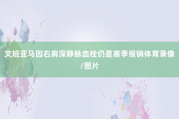 文班亚马因右肩深静脉血栓仍是赛季报销体育录像/图片