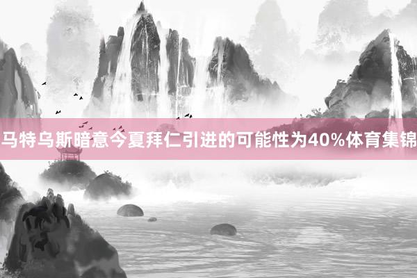 马特乌斯暗意今夏拜仁引进的可能性为40%体育集锦