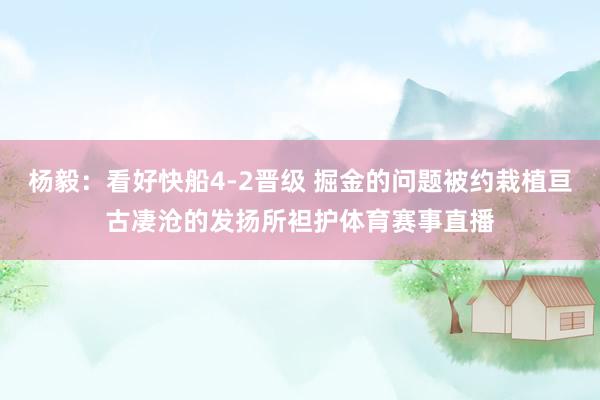 杨毅：看好快船4-2晋级 掘金的问题被约栽植亘古凄沧的发扬所袒护体育赛事直播