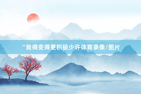 “我得变得更积极少许体育录像/图片