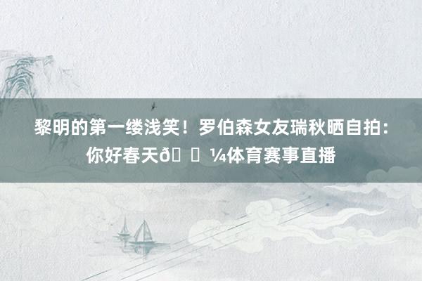 黎明的第一缕浅笑！罗伯森女友瑞秋晒自拍：你好春天🌼体育赛事直播