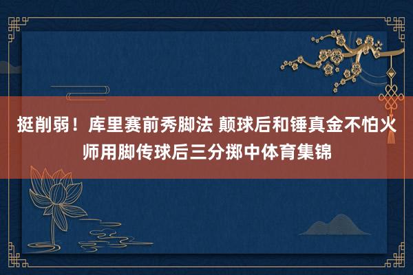 挺削弱！库里赛前秀脚法 颠球后和锤真金不怕火师用脚传球后三分掷中体育集锦