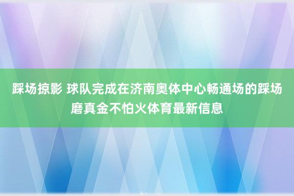 踩场掠影 球队完成在济南奥体中心畅通场的踩场磨真金不怕火体育最新信息