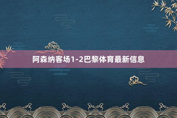 阿森纳客场1-2巴黎体育最新信息