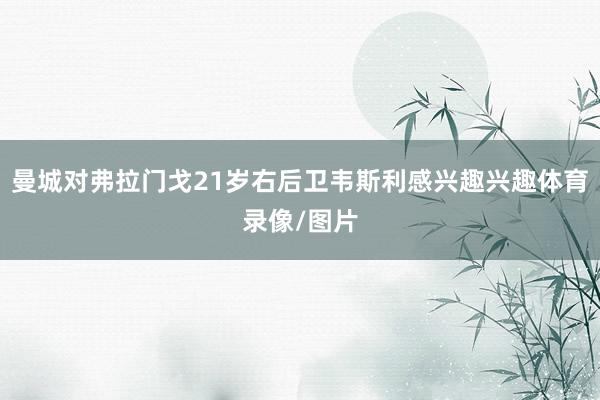 曼城对弗拉门戈21岁右后卫韦斯利感兴趣兴趣体育录像/图片