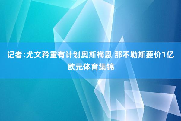 记者:尤文矜重有计划奥斯梅恩 那不勒斯要价1亿欧元体育集锦
