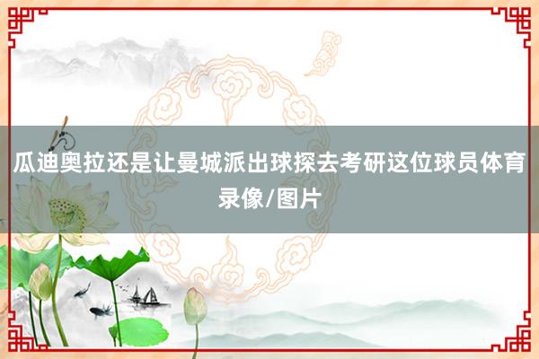 瓜迪奥拉还是让曼城派出球探去考研这位球员体育录像/图片